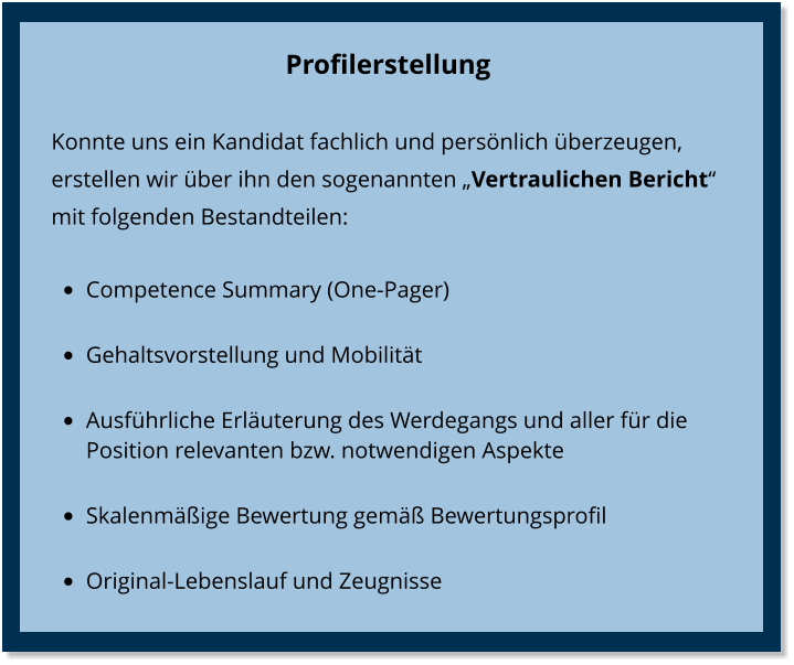 Profilerstellung Konnte uns ein Kandidat fachlich und persönlich überzeugen, erstellen wir über ihn den sogenannten „Vertraulichen Bericht“  mit folgenden Bestandteilen: •	Competence Summary (One-Pager) •	Gehaltsvorstellung und Mobilität •	Ausführliche Erläuterung des Werdegangs und aller für die Position relevanten bzw. notwendigen Aspekte  •	Skalenmäßige Bewertung gemäß Bewertungsprofil •	Original-Lebenslauf und Zeugnisse