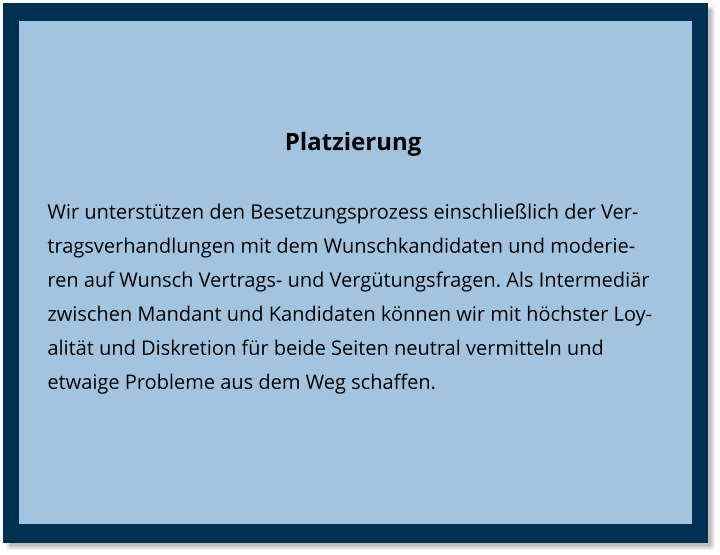 Platzierung Wir unterstützen den Besetzungsprozess einschließlich der Vertragsverhandlungen mit dem Wunschkandidaten und moderieren auf Wunsch Vertrags- und Vergütungsfragen. Als Intermediär zwischen Mandant und Kandidaten können wir mit höchster Loyalität und Diskretion für beide Seiten neutral vermitteln und etwaige Probleme aus dem Weg schaffen.