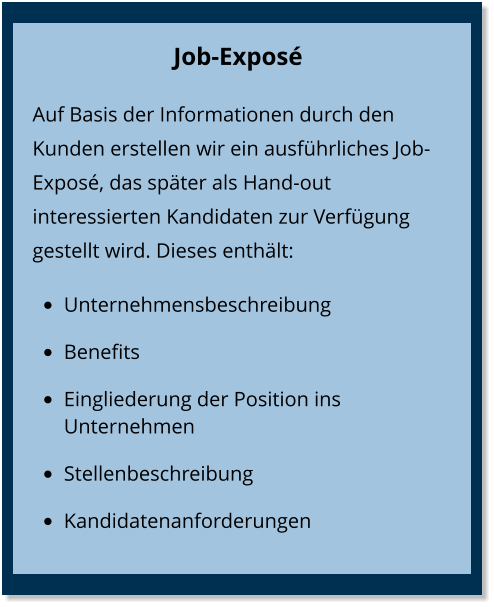 Job-Exposé  Auf Basis der Informationen durch den Kunden erstellen wir ein ausführliches Job-Exposé, das später als Hand-out interessierten Kandidaten zur Verfügung gestellt wird. Dieses enthält: •	Unternehmensbeschreibung •	Benefits •	Eingliederung der Position ins Unternehmen •	Stellenbeschreibung •	Kandidatenanforderungen