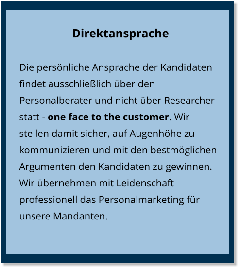 Direktansprache Die persönliche Ansprache der Kandidaten findet ausschließlich über den Personalberater und nicht über Researcher statt - one face to the customer. Wir stellen damit sicher, auf Augenhöhe zu kommunizieren und mit den bestmöglichen Argumenten den Kandidaten zu gewinnen. Wir übernehmen mit Leidenschaft professionell das Personalmarketing für unsere Mandanten.