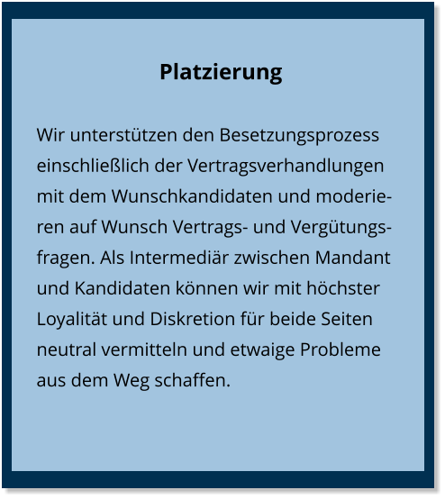 Platzierung Wir unterstützen den Besetzungsprozess einschließlich der Vertragsverhandlungen mit dem Wunschkandidaten und moderieren auf Wunsch Vertrags- und Vergütungsfragen. Als Intermediär zwischen Mandant und Kandidaten können wir mit höchster Loyalität und Diskretion für beide Seiten neutral vermitteln und etwaige Probleme aus dem Weg schaffen.