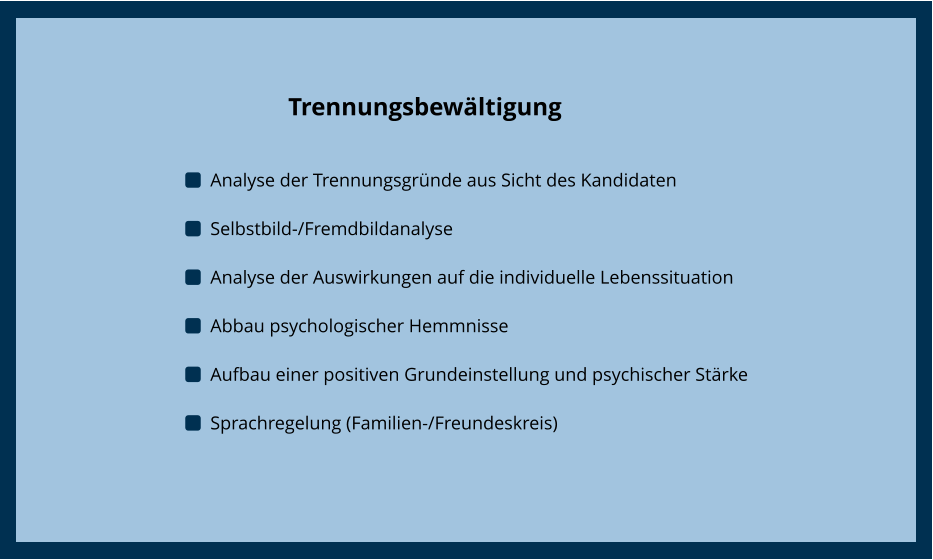 Trennungsbewältigung  	Analyse der Trennungsgründe aus Sicht des Kandidaten 	Selbstbild-/Fremdbildanalyse 	Analyse der Auswirkungen auf die individuelle Lebenssituation 	Abbau psychologischer Hemmnisse 	Aufbau einer positiven Grundeinstellung und psychischer Stärke 	Sprachregelung (Familien-/Freundeskreis)  Trennungsbewältigung