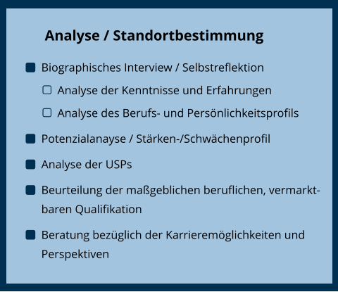 Trennungsbewältigung Analyse / Standortbestimmung 	Biographisches Interview / Selbstreflektion 	Analyse der Kenntnisse und Erfahrungen 	Analyse des Berufs- und Persönlichkeitsprofils 	Potenzialanayse / Stärken-/Schwächenprofil 	Analyse der USPs 	Beurteilung der maßgeblichen beruflichen, vermarktbaren Qualifikation 	Beratung bezüglich der Karrieremöglichkeiten und Perspektiven