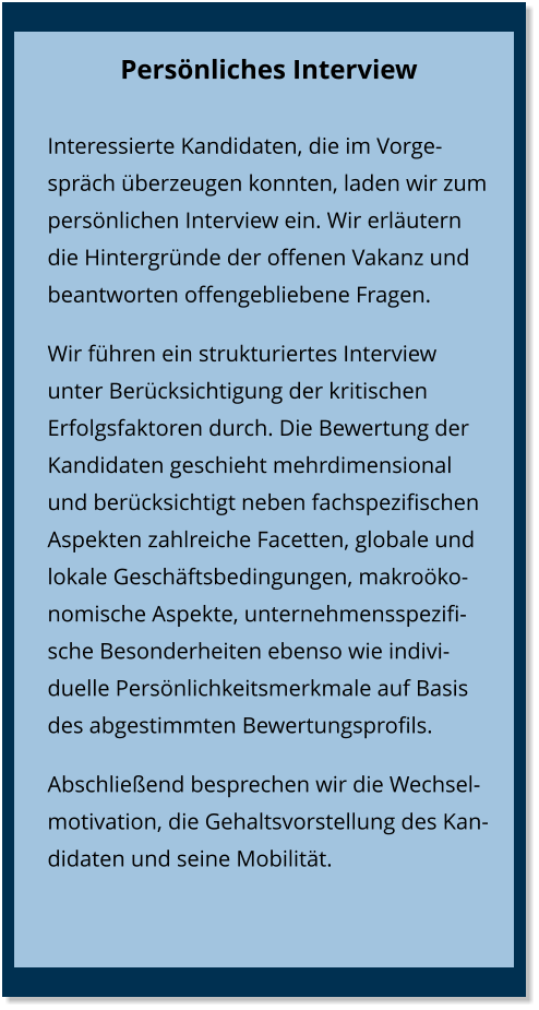 Persönliches Interview Interessierte Kandidaten, die im Vorgespräch überzeugen konnten, laden wir zum persönlichen Interview ein. Wir erläutern die Hintergründe der offenen Vakanz und beantworten offengebliebene Fragen.  Wir führen ein strukturiertes Interview unter Berücksichtigung der kritischen Erfolgsfaktoren durch. Die Bewertung der Kandidaten geschieht mehrdimensional und berücksichtigt neben fachspezifischen Aspekten zahlreiche Facetten, globale und lokale Geschäftsbedingungen, makroökonomische Aspekte, unternehmensspezifische Besonderheiten ebenso wie indivi-duelle Persönlichkeitsmerkmale auf Basis des abgestimmten Bewertungsprofils. Abschließend besprechen wir die Wechselmotivation, die Gehaltsvorstellung des Kandidaten und seine Mobilität.